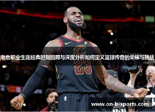 老詹职业生涯经典时刻回顾与深度分析如何定义篮球传奇的荣耀与挑战 老詹职业生涯经典时刻回顾与深度分析如何定义篮球传奇的荣耀与挑战