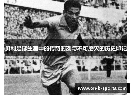 贝利足球生涯中的传奇时刻与不可磨灭的历史印记 贝利足球生涯中的传奇时刻与不可磨灭的历史印记