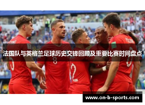 法国队与英格兰足球历史交锋回顾及重要比赛时间盘点