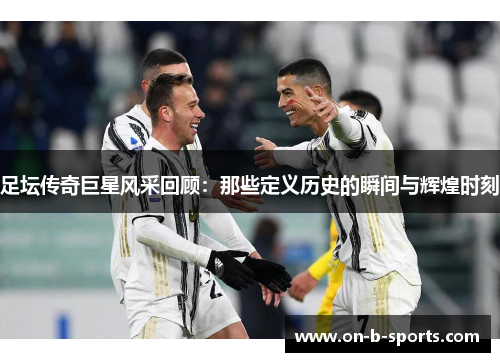 足坛传奇巨星风采回顾：那些定义历史的瞬间与辉煌时刻