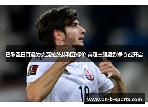 巴黎圣日耳曼为克瓦拉茨赫利亚标价 英超三强激烈争夺战开启 巴黎圣日耳曼为克瓦拉茨赫利亚标价 英超三强激烈争夺战开启