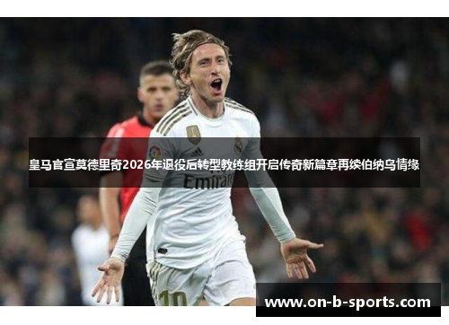 皇马官宣莫德里奇2026年退役后转型教练组开启传奇新篇章再续伯纳乌情缘 皇马官宣莫德里奇2026年退役后转型教练组开启传奇新篇章再续伯纳乌情缘