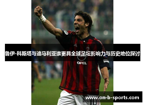 鲁伊-科斯塔与迪马利亚谁更具全球足坛影响力与历史地位探讨